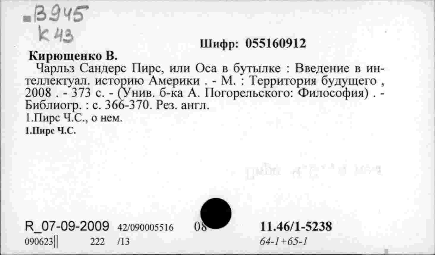 ﻿.&9ч5‘
к 45
Шифр: 055160912
Кирющенко В.
Чарльз Сандерс Пирс, или Оса в бутылке : Введение в интеллектуал. историю Америки . - М. : Территория будущего , 2008 . - 373 с. - (Унив. б-ка А. Погорельского: Философия) . -Библиогр. : с. 366-370. Рез. англ.
1.Пирс Ч.С., о нем.
ГПирс Ч.С.
Я!_07-09-2009 42/090005516	0
090623Ц	222 /13
11.46/1-5238
64-1 +65-1